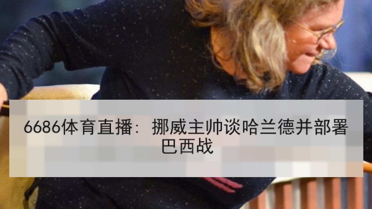 6686体育直播: 挪威主帅谈哈兰德并部署巴西战 6686体育直播: 挪威主帅谈哈兰德并部署巴西战